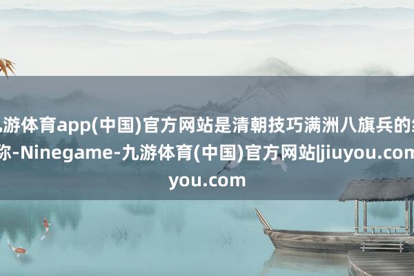 九游体育app(中国)官方网站是清朝技巧满洲八旗兵的统称-Ninegame-九游体育(中国)官方网站|jiuyou.com