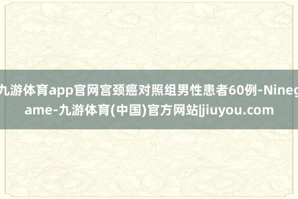 九游体育app官网宫颈癌对照组男性患者60例-Ninegame-九游体育(中国)官方网站|jiuyou.com