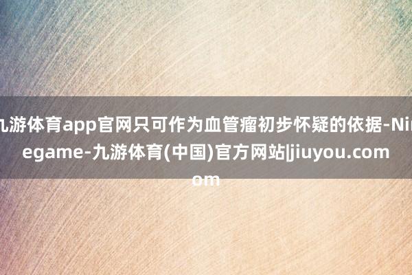 九游体育app官网只可作为血管瘤初步怀疑的依据-Ninegame-九游体育(中国)官方网站|jiuyou.com