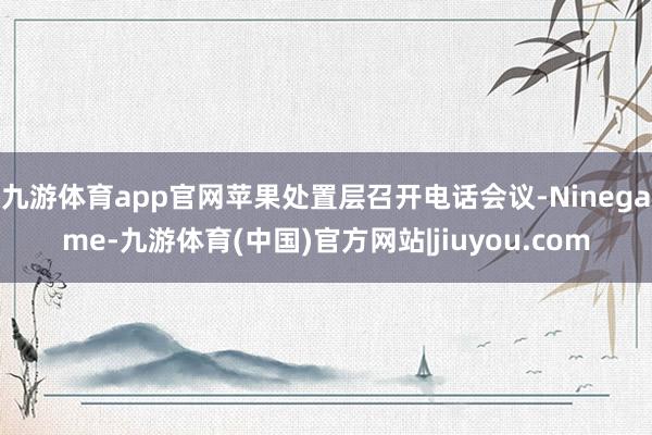 九游体育app官网苹果处置层召开电话会议-Ninegame-九游体育(中国)官方网站|jiuyou.com