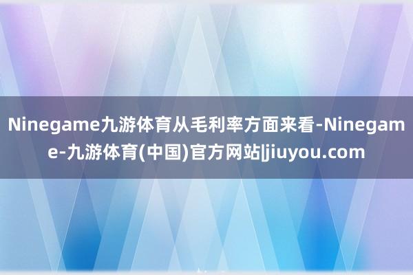 Ninegame九游体育　　从毛利率方面来看-Ninegame-九游体育(中国)官方网站|jiuyou.com