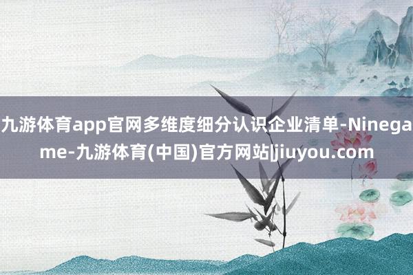 九游体育app官网多维度细分认识企业清单-Ninegame-九游体育(中国)官方网站|jiuyou.com