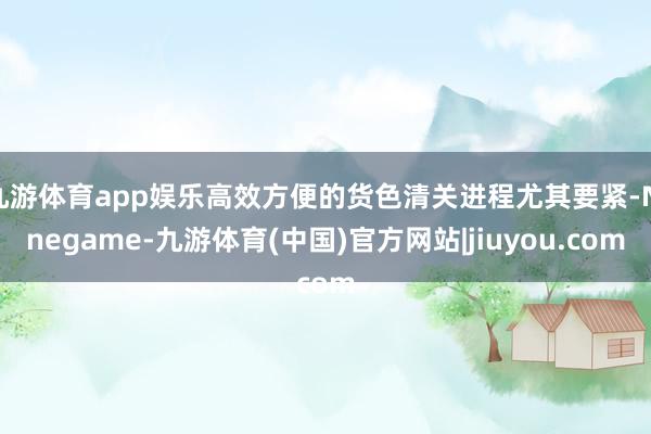 九游体育app娱乐高效方便的货色清关进程尤其要紧-Ninegame-九游体育(中国)官方网站|jiuyou.com