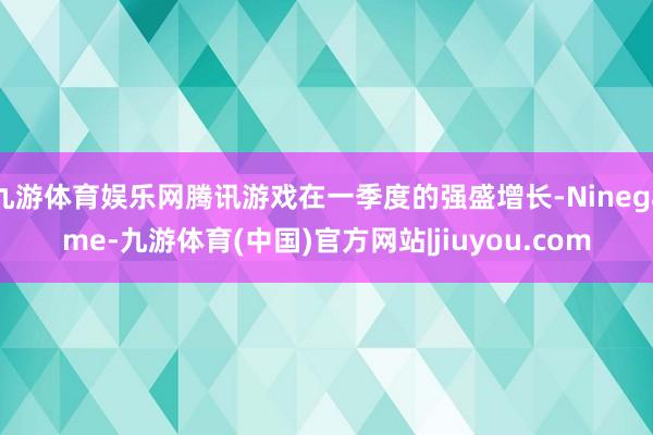 九游体育娱乐网腾讯游戏在一季度的强盛增长-Ninegame-九游体育(中国)官方网站|jiuyou.com