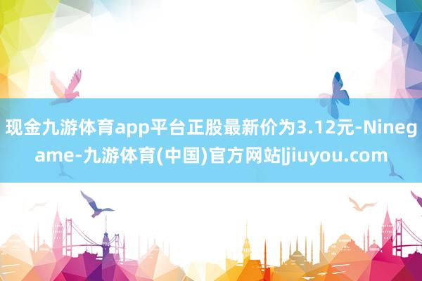 现金九游体育app平台正股最新价为3.12元-Ninegame-九游体育(中国)官方网站|jiuyou.com